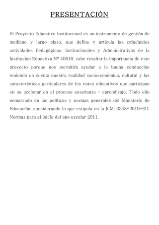 PRESENTACIÓN

El Proyecto Educativo Institucional es un instrumento de gestión de
mediano y largo plazo, que define y articula las principales
actividades Pedagógicas, Institucionales y Administrativas de la
Institución Educativa Nº 40616, cabe resaltar la importancia de este
proyecto porque nos permitirá ayudar a la buena conducción
teniendo en cuenta nuestra realidad socioeconómica, cultural y las
características particulares de los entes educativos que participan
en su accionar en el proceso enseñanza – aprendizaje. Todo ello
enmarcado en las políticas y normas generales del Ministerio de
Educación, considerando lo que estipula en la R.M. 0348-2010-ED.
Normas para el inicio del año escolar 2011.
 