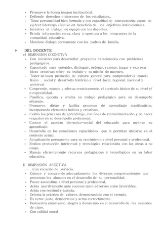 -   Promueve la buena imagen institucional.
     -   Defiende derechos e intereses de los estudiantes,.
     -   Tiene personalidad bien formada y con capacidad de convocatoria, capaz de
         ejercer liderazgo efectivo en beneficio de los objetivos institucionales.
     -   Incentiva el trabajo en equipo con los docentes.
     -   Brinda información veraz, clara y oportuna a los integrantes de la
         comunidad educativa.
     -   Mantiene diálogo permanente con los padres de familia.

    DEL DOCENTE
    e) DIMENSIÓN COGNITIVA
      - Con iniciativa para desarrollar proyectos relacionados con problemas
         pedagógicos.
      - Capacitado para entender, distinguir, ordenar, razonar, juzgar y expresar
         ideas creativas sobre su trabajo y su misión de maestro.
      - Tener un buen promedio de cultura general para comprender el mundo
         físico , social y desarrollo histórico a nivel local, regional, nacional y
         universal.
     - Comprende, maneja y adecua creativamente, el currículo básico de su nivel y/
        o especialidad.
     - Planifica, ejecuta y evalúa su trabajo pedagógico para un desempeño
        eficiente.
     - Promueve, dirige y facilita procesos de aprendizaje significativos,
        incorporando elementos lúdicos y creativos.
     - Evalúa los procesos de aprendizaje, con fines de retroalimentación y de hacer
        reajustes en su desempeño profesional.
     - Conoce el aspecto bio-psico-social del educando para mejorar su
        aprendizaje.
     - Desarrolla en los estudiantes capacidades que le permitan ubicarse en el
        contexto actual.
     - Actualización permanente para su crecimiento a nivel personal y profesional.
     - Realiza producción intelectual y tecnológica relacionada con las áreas a su
        cargo.
     - Maneja eficientemente recursos pedagógicos y tecnológicos en su labor
        educativa.

    f) DIMENSIÓN AFECTIVA
       - Con vocación de servicio.
      - Conoce y comprende adecuadamente los diversos comportamientos que
        presentan los alumnos en el desarrollo de su personalidad.
      - Posee autoestima a nivel personal y profesional.
      - Actúa asertivamente ante sucesos tanto adversos como favorables.
      - Actúa con rectitud y justicia.
      - Orienta la práctica de valores, demostrándolo con el ejemplo.
      - Es veraz, justo, democrático y actúa correctamente.
      - Demuestra entusiasmo, alegría y dinamismo en el desarrollo de las sesiones
        de clase.
      - Con calidad moral
 