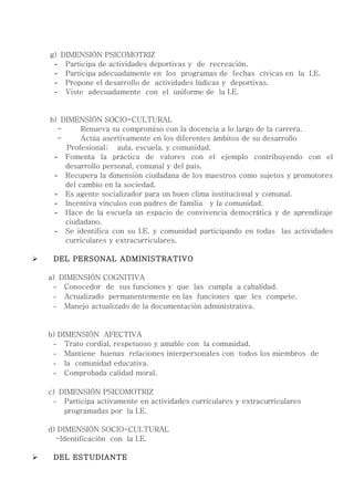 g) DIMENSIÓN PSICOMOTRIZ
     - Participa de actividades deportivas y de recreación.
     - Participa adecuadamente en los programas de fechas cívicas en la I.E.
     - Propone el desarrollo de actividades lúdicas y deportivas.
     - Viste adecuadamente con el uniforme de la I.E.


    h) DIMENSIÓN SOCIO-CULTURAL
      -      Renueva su compromiso con la docencia a lo largo de la carrera.
      -      Actúa asertivamente en los diferentes ámbitos de su desarrollo
        Profesional; aula, escuela, y comunidad.
     - Fomenta la práctica de valores con el ejemplo contribuyendo con el
        desarrollo personal, comunal y del país.
     - Recupera la dimensión ciudadana de los maestros como sujetos y promotores
        del cambio en la sociedad.
     - Es agente socializador para un buen clima institucional y comunal.
     - Incentiva vínculos con padres de familia y la comunidad.
     - Hace de la escuela un espacio de convivencia democrática y de aprendizaje
        ciudadano.
     - Se identifica con su I.E. y comunidad participando en todas las actividades
        curriculares y extracurriculares.

    DEL PERSONAL ADMINISTRATIVO

    a) DIMENSIÓN COGNITIVA
      - Conocedor de sus funciones y que las cumpla a cabalidad.
      - Actualizado permanentemente en las funciones que les compete.
      - Manejo actualizado de la documentación administrativa.


    b) DIMENSIÓN AFECTIVA
     - Trato cordial, respetuoso y amable con la comunidad.
     - Mantiene buenas relaciones interpersonales con todos los miembros de
     - la comunidad educativa.
     - Comprobada calidad moral.

    c) DIMENSIÓN PSICOMOTRIZ
      - Participa activamente en actividades curriculares y extracurriculares
        programadas por la I.E.

    d) DIMENSIÓN SOCIO-CULTURAL
      -Identificación con la I.E.

    DEL ESTUDIANTE
 
