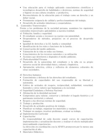    Una educación para el trabajo aplicando conocimientos científicos y
       tecnológicos desarrollo de habilidades y destrezas, normas de seguridad
       e higiene en una cultura creadora y productiva.
     Reconocimiento de la educación para el trabajo como un derecho y un
       deber social.
     Permanente exigencia de calidad y perfeccionamiento del trabajo.
     Desarrollo de actitudes laboriosas y cooperadoras.
II. Contenidos Transversales:
    Frente a los problemas de la sociedad peruana, asumimos los siguientes
    contenidos transversales aplicándolos a nuestra realidad.
    a) Población, familia y seguridad.
     El estudiante acepta y reconoce su cuerpo con naturalidad.
     Desprenderse de métodos, prejuicios en el proceso de desarrollo
       humano.
     Igualdad de derechos e la I.E. familia y comunidad
     Identificación de los roles o funciones de la familia.
    b) Conservación del medio ambiente.
     Valoración de la vida en todas sus formas.
     Conocimientos de los recursos naturales y su utilización
     Acciones que deterioren o degraden el medio ambiente.
    c) Pluriculturalidad Peruana
     Desarrollo de la autoestima del estudiante o la niña en su propio
       universo social de diversidad étnico, cultural y lingüística.
     Apropiación selectiva, critica y reflexiva de elementos culturales de
       otras sociedades.

   d) Derechos humanos
    Conocimiento y defensa de los derechos del estudiante.
    Formación de capacidades del uso responsable de su libertad y
      autonomía.
    Cultivo de actitudes de respeto, reciprocidad, solidaridad, veracidad,
      honradez y otros valores que humanizan a la sociedad.
   e) Seguridad Ciudadana y Defensa Nacional
    Afirmación de la identidad nacional
    Compromiso para valorar, conservar y defender el legado histórico y el
      patrimonio territorial y cultural.
    Respeto a las diversas normas de seguridad.
   f) Trabajo y producción
    Desarrollo de actitudes positivas de trabajo.
    Planificar su trabajo, organizar los materiales y equipos.
    Trabajar en equipos, resolver problemas, evaluar su trabajo.
   g) Implementación Curricular
    Capacitación:
      Es responsabilidad de cada docente seguir cursos de capacitación,
      implementación y actualización docente y realizar el efecto multiplicador
      intercambiando experiencias.
      La dirección en coordinación con la APAFA promoverá por lo menos una
      capacitación al año.
    Materiales Didácticos
 