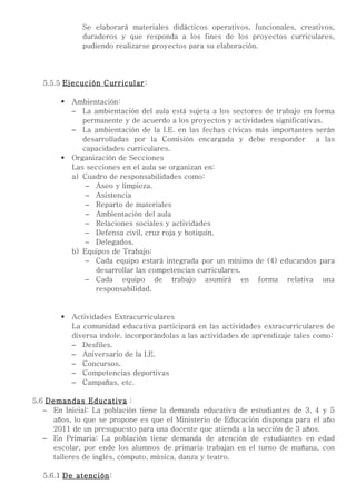 Se elaborará materiales didácticos operativos, funcionales, creativos,
              duraderos y que responda a los fines de los proyectos curriculares,
              pudiendo realizarse proyectos para su elaboración.




  5.5.5 Ejecución Curricular:

          Ambientación:
           − La ambientación del aula está sujeta a los sectores de trabajo en forma
              permanente y de acuerdo a los proyectos y actividades significativas.
           − La ambientación de la I.E. en las fechas cívicas más importantes serán
              desarrolladas por la Comisión encargada y debe responder a las
              capacidades curriculares.
          Organización de Secciones
           Las secciones en el aula se organizan en:
           a) Cuadro de responsabilidades como:
               − Aseo y limpieza.
               − Asistencia
               − Reparto de materiales
               − Ambientación del aula
               − Relaciones sociales y actividades
               − Defensa civil, cruz roja y botiquín.
               − Delegados.
           b) Equipos de Trabajo:
               − Cada equipo estará integrada por un mínimo de (4) educandos para
                 desarrollar las competencias curriculares.
               − Cada equipo de trabajo asumirá en forma relativa una
                 responsabilidad.


          Actividades Extracurriculares
           La comunidad educativa participará en las actividades extracurriculares de
           diversa índole, incorporándolas a las actividades de aprendizaje tales como:
           − Desfiles.
           − Aniversario de la I.E.
           − Concursos.
           − Competencias deportivas
           − Campañas, etc.

5.6 Demandas Educativa :
   − En Inicial: La población tiene la demanda educativa de estudiantes de 3, 4 y 5
     años, lo que se propone es que el Ministerio de Educación disponga para el año
     2011 de un presupuesto para una docente que atienda a la sección de 3 años.
   − En Primaria: La población tiene demanda de atención de estudiantes en edad
     escolar, por ende los alumnos de primaria trabajan en el turno de mañana, con
     talleres de inglés, cómputo, música, danza y teatro.

  5.6.1 De atención:
 