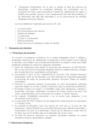      Evaluación Confirmativa: Es la que se realiza al final del proceso de
               aprendizaje, confirma los resultados debiendo ser contratadas con la
               evaluación de inicio, para determinar el grado de significación de logros y
               también nos permite conocer si las competencias han sido desarrolladas, si
               los materiales han sido más adecuados y si en consecuencia las medidas
               adoptadas fueron las idóneas.

           Los procedimientos empleados por nuestra I.E. son:

           −   La observación
           −   El reconocimiento del entorno
           −   Análisis de trabajos
           −   La entrevista
           −   La auto y coevaluación
           −   Heteroevaluación
           −   Entrevista con el estudiante y padre de familia

6.   Propuesta de Gestión:

      6.1 Principios de gestión:

        Los avances tecnológicos científicos en el campo pedagógico hacen y obligan a
        programas educativos de calidad para el desarrollo socioeconómico local regional
        y nacional y esto obliga a que la Institución Educativa se organice como una unidad
        productiva tomando en cuenta los siguientes principios:
        1. Crear las condiciones para lograr la autonomía que promueve la R.M 016-96-
           ED, ya que del nivel de autonomía depende mucho la calidad educativa siempre
           que se garanticen las capacidades profesionales.
        2. Las gestión se basa en una “organización de servicios” que entabla relaciones
           horizontales entre los involucrados con claro principio de autoridad propiciando
           el desarrollo de todos los involucrados (alumnos, docentes, Padres de familia,
           comunidad)
        3. Potenciar el elemento humano reconociendo su valor trascendente poniendo
           especial cuidado en el trato y dando condiciones para su desarrollo permanente.
        4. El trabajo creativo en equipo “es ineludible exige usar inteligencia, voluntad y
           desarrollar conciencia sintiéndose creadores de formas mejores de hacer las
           cosas, comprometidos con la educación con respeto y valores mutuos.
        5. Se requiere flexibilidad estructural y en la acción para adaptarse a las
           circunstancias de la época.
        6. La ejecución del P.E.I. requiere de una diagnostico situacional de los educandos
           y su medio social.
        7. Se entiende la disciplina como una manera de vivir que es la base de todo
           institución y dando libertad en la actividad educativa pero libertad controlada y
           responsable son caer en el libertinaje y hacer que la libertad se centre más en
           los fines que en los medios más en el educando que en las cosas.
        8. Al final del proceso educativo se evaluará resultados tomando en cuenta
           eficiencia, eficacia, puntualidad y calidad.

     6.2 Estructura Orgánica:
 
