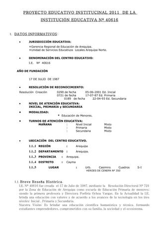 PROYECTO EDUCATIVO INSTITUCINAL 2011 DE LA
                     INSTITUCIÓN EDUCATIVA Nº 40616


1. DATOS INFORMATIVOS :

    •     JURISDICCIÓN EDUCATIVA:
          Gerencia Regional de Educación de Arequipa.
          Unidad de Servicios Educativos Locales Arequipa Norte.


    •     DENOMINACIÓN DEL CENTRO EDUCATIVO:
          I.E.     Nº 40616


   AÑO DE FUNDACIÓN


          17 DE JULIO DE 1987


    •     RESOLUCIÓN DE RECONOCIMIENTO:
    Resolución Creación       0290 de fecha     05-06-2001 Ed. Inicial
                              0721 de fecha     17-07-87 Ed. Primaria
                                  0189 de fecha      22-04-93 Ed. Secundaria
    •     NIVEL DE ATENCIÓN EDUCATIVA:
          INICIAL, PRIMARIA y SECUNDARIA

    •     MODALIDAD:
                              * Educación de Menores.

    •     TURNOS DE ATENCIÓN EDUCATIVA:
               MAÑANA         :    Nivel Inicial                 Mixto
                              :    Primaria                      Mixto
                              :    Secundaria                    Mixto


    •     UBICACIÓN DEL CENTRO EDUCATIVO.

          1.1..1 REGIÓN               :       Arequipa
          1.1..2 DEPARTAMENTO :               Arequipa.
          1.1..3 PROVINCIA        :   Arequipa.
          1.1..4 DISTRITO         :   Cayma
          1.1..5          LUGAR               :     Urb.     Casimiro     Cuadros   S-I
                                                     HEROES DE CENEPA Nº 350



  1.1. Breve Reseña Histórica.
    I.E. Nº 40616 fue creada el 17 de Julio de 1987, mediante la Resolución Directoral Nº 721
    por la Zona de Educación de Arequipa como escuela de Educación Primaria de menores;
    siendo la primera profesora y Directora Porfiria Ochoa Vargas. En la Actualidad la I.E.
    brinda una educación con valores y de acuerdo a los avances de la tecnología en los tres
    niveles: Inicial , Primaria y Secundaria.
    Nuestra Visión: Es brindar una educación científica humanística y técnica, formando
    estudiantes emprendedores, comprometidos con su familia, la sociedad y el ecosistema.
 