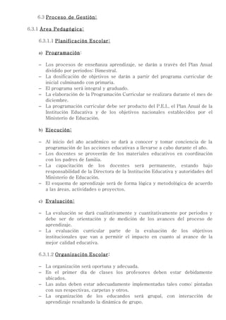 6.3 Proceso de Gestión:

6.3.1 Área Pedagógica:

    6.3.1.1 Planificación Escolar:

    a) Programación :

    − Los procesos de enseñanza aprendizaje, se darán a través del Plan Anual
      dividido por periodos: Bimestral.
    − La dosificación de objetivos se darán a partir del programa curricular de
      inicial culminando con primaria.
    − El programa será integral y graduado.
    − La elaboración de la Programación Curricular se realizara durante el mes de
      diciembre.
    − La programación curricular debe ser producto del P.E.I., el Plan Anual de la
      Institución Educativa y de los objetivos nacionales establecidos por el
      Ministerio de Educación.

    b) Ejecución:

    − Al inicio del año académico se dará a conocer y tomar conciencia de la
      programación de las acciones educativas a llevarse a cabo durante el año.
    − Los docentes se proveerán de los materiales educativos en coordinación
      con los padres de familia.
    − La capacitación de los docentes será permanente, estando bajo
      responsabilidad de la Directora de la Institución Educativa y autoridades del
      Ministerio de Educación.
    − El esquema de aprendizaje será de forma lógica y metodológica de acuerdo
      a las áreas, actividades o proyectos.

    c) Evaluación:

    − La evaluación se dará cualitativamente y cuantitativamente por periodos y
      debe ser de orientación y de medición de los avances del proceso de
      aprendizaje.
    − La evaluación curricular parte de la evaluación de los objetivos
      institucionales que van a permitir el impacto en cuanto al avance de la
      mejor calidad educativa.

    6.3.1.2 Organización Escolar :

    − La organización será oportuna y adecuada.
    − En el primer día de clases los profesores deben estar debidamente
      ubicados.
    − Las aulas deben estar adecuadamente implementadas tales como: pintadas
      con sus respectivas, carpetas y otros.
    − La organización de los educandos será grupal, con interacción de
      aprendizaje resaltando la dinámica de grupo.
 