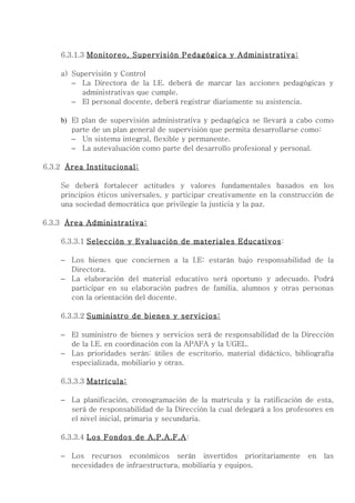 6.3.1.3 Monitoreo, Supervisión Pedagógica y Administrativa:

    a) Supervisión y Control
       − La Directora de la I.E. deberá de marcar las acciones pedagógicas y
          administrativas que cumple.
       − El personal docente, deberá registrar diariamente su asistencia.

    b) El plan de supervisión administrativa y pedagógica se llevará a cabo como
       parte de un plan general de supervisión que permita desarrollarse como:
       − Un sistema integral, flexible y permanente.
       − La autevaluación como parte del desarrollo profesional y personal.

6.3.2 Área Institucional:

    Se deberá fortalecer actitudes y valores fundamentales basados en los
    principios éticos universales, y participar creativamente en la construcción de
    una sociedad democrática que privilegie la justicia y la paz.

6.3.3 Área Administrativa:

    6.3.3.1 Selección y Evaluación de materiales Educativos:

    − Los bienes que conciernen a la I.E: estarán bajo responsabilidad de la
      Directora.
    − La elaboración del material educativo será oportuno y adecuado. Podrá
      participar en su elaboración padres de familia, alumnos y otras personas
      con la orientación del docente.

    6.3.3.2 Suministro de bienes y servicios:

    − El suministro de bienes y servicios será de responsabilidad de la Dirección
      de la I.E. en coordinación con la APAFA y la UGEL.
    − Las prioridades serán: útiles de escritorio, material didáctico, bibliografía
      especializada, mobiliario y otras.

    6.3.3.3 Matrícula:

    − La planificación, cronogramación de la matrícula y la ratificación de esta,
      será de responsabilidad de la Dirección la cual delegará a los profesores en
      el nivel inicial, primaria y secundaria.

    6.3.3.4 Los Fondos de A.P.A.F.A:

    − Los recursos económicos serán invertidos prioritariamente            en   las
      necesidades de infraestructura, mobiliaria y equipos.
 