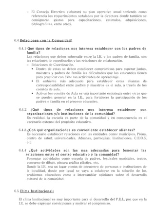 − El Consejo Directivo elaborará su plan operativo anual teniendo como
            referencia los requerimientos señalados por la directora donde también se
            consignarán gastos para capacitaciones, estímulos, adquisiciones,
            bibliografiítas, entre otros.




6.4 Relaciones con la Comunidad:

  6.4.1 Qué tipos de relaciones nos interesa establecer con los padres de
       familia?
       Las relaciones que deben sobresalir entre la I.E. y los padres de familia, son
       las relaciones de coordinación y las relaciones de colaboración.
       − Relaciones de Coordinación.
           Dentro de estas se deben establecer compromisos para superar juntos,
              maestros y padres de familia las dificultades que los educandos tienen
              para practicar con éxito las actividades de aprendizaje.
           El ambiente más adecuado para establecer estas alianzas de
              corresponsabilidad entre padres y maestros es el aula, a través de los
              comités de aula.
           Activar los comités de Aula es una importante estrategia entre otras que
              se pueden generar en la I.E., para fortalecer la participación de los
              padres e familia en el proceso educativo.

  6.4.2     ¿Qué     tipos   de    relaciones     nos interesa   establecer   con
          organizaciones y/o instituciones de la comunidad?
          En realidad, la escuela es parte de la comunidad y en consecuencia es el
          escenario extenso del propósito educativo.

  6.4.3 ¿Con qué organizaciones es conveniente establecer alianzas?
        Es necesario establecer relaciones con las entidades como: municipios, Prona,
        centro de salud, universidades, Aduanas, parroquias, Instituciones, C.E.O.S,
        etc.

  6.4.4 ¿Qué actividades son las mas adecuadas para fomentar las
       relaciones entre el centro educativo y la comunidad?
        Fomentar actividades como escuela de padres, festivales musicales, teatro,
        concurso de dibujo, pintura gráfica plástica, etc.
        Donde la I.E. sea un lugar común de encuentro de personas e instituciones de
        la localidad, donde por igual se vaya a colaborar en la solución de los
        problemas educativos como a intercambiar opiniones sobre el desarrollo
        cultural de la comunidad.


6.5 Clima Institucional:

  El clima Institucional es muy importante para el desarrollo del P.E.I., por que en la
  I.E. se debe expresar convicciones y motivar el compromiso.
 