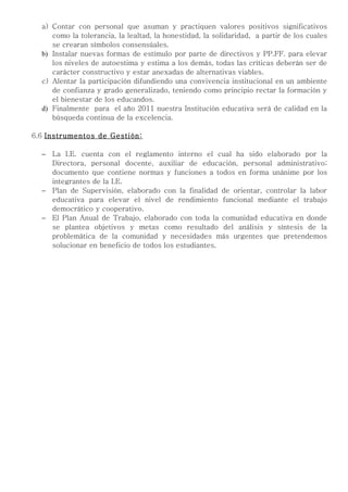 a) Contar con personal que asuman y practiquen valores positivos significativos
     como la tolerancia, la lealtad, la honestidad, la solidaridad, a partir de los cuales
     se crearan símbolos consensúales.
  b) Instalar nuevas formas de estímulo por parte de directivos y PP.FF. para elevar
     los niveles de autoestima y estima a los demás, todas las críticas deberán ser de
     carácter constructivo y estar anexadas de alternativas viables.
  c) Alentar la participación difundiendo una convivencia institucional en un ambiente
     de confianza y grado generalizado, teniendo como principio rectar la formación y
     el bienestar de los educandos.
  d) Finalmente para el año 2011 nuestra Institución educativa será de calidad en la
     búsqueda continua de la excelencia.

6.6 Instrumentos de Gestión:

  − La I.E. cuenta con el reglamento interno el cual ha sido elaborado por la
    Directora, personal docente, auxiliar de educación, personal administrativo;
    documento que contiene normas y funciones a todos en forma unánime por los
    integrantes de la I.E.
  − Plan de Supervisión, elaborado con la finalidad de orientar, controlar la labor
    educativa para elevar el nivel de rendimiento funcional mediante el trabajo
    democrático y cooperativo.
  − El Plan Anual de Trabajo, elaborado con toda la comunidad educativa en donde
    se plantea objetivos y metas como resultado del análisis y síntesis de la
    problemática de la comunidad y necesidades más urgentes que pretendemos
    solucionar en beneficio de todos los estudiantes.
 