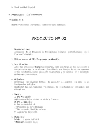 b) Municipalidad Distrital


9. Presupuesto: S/.1’ 800,000.00

10. Evaluación.

  Habrá evaluaciones parciales al término de cada semestre.




                        PROYECTO Nº 02

  1. Denominación:
     Aplicación de un Programa de Inteligencias Múltiples     contextualizado   en el
     Proceso Pedagógico

  2. Ubicación en el PEI: Propuesta de Gestión.

  3. Justificación:
     Ante las acciones pedagógicas rutinarias, poco atractivas, es que desconoce la
     nueva generación de estudiantes descuidando sus diversas formas de aprender
     de los estudiantes, siendo educación fragmentada y no holística en el desarrollo
     de las áreas curriculares

  4. Objetivos:
  • Reconocer las diversas formas de aprender los alumnos en base a las
     Inteligencias Múltiples
  • Identificar las características y demandas de los estudiantes trabajando con
     ellas el aula

  5. Metas:
     A. De Atención:
     800 alumnos de los niveles de Inicial y Primaria.
     B. De Ocupación:
     01 Docentes de Inicial
     18 Docentes de nivel Primario
     17 Docentes del Nivel Secundario
     01 Auxiliar de Educación

  6. Duración:
     Inicio  : Marzo del 2011
     Término: Mediano plazo
 