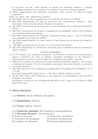 La I.E.cuenta con una plana docente con grados de doctorado, magister y segunda
  especialidad en Educación de acuerdo a las exigencias del nuevo enfoque pedagógico.
Su Plana administrativa esta altamente capacitada         para ejecutar su labor en forma
  competitiva.
Entre los logros más significativos tenemos:
 Año 2000. Construcción y equipamiento de un pabellón de 06 aulas con INFES.
 Año 2003. Equipamiento del aula de innovación con computadoras, Internet y plan
   Huascarán. Para los niveles Inicial, Primaria y Secundaria.
 Año 2006. Construcción de dos aulas para el nivel secundario por el Municipio Distrital de
   Cayma.
 Año 2007. Construcción de 06 aulas y equipamiento con mobiliario para el nivel Primaria,
   por el Gobierno Regional Arequipa.
 Año 2008. Implementación del Taller de Carpintería metálica para el área de Educación
   para el trabajo con el apoyo de APAFA.
 Año 2008 embellecimiento con áreas verdes de las frenteras de los niveles de Primaria y
   Secundaria.
 Año 2008 incremento de una sección en el nivel de Ed. Secundaria.
 Año 2010 Adquisición de instrumentos musicales para la implementación de la banda de
   guerra y música.
                                   LOGROS ACADEMICOS
 La I.E. Cuentas con estudiantes ganadores en diferentes concursos de conocimientos,
   danzas y deportes; así como ex alumnos excelentes estudiantes en Ed. Superior y
   profesionales que ejercen en altos cargos en la administración pública y privada.
 2009 La I.E acredita con certificación la especialidad de carpintería metálica, a los jóvenes
   estudiantes al culminar el 5to de Secundaria, para ejercer una opción laboral y convertirse
   en microempresarios.
 Año 2009 ingreso de dos estudiantes al Colegio Mayor “Presidente de la República” de 4º
   y 5º año.
  Srta. Juliet Capacondori Abado 4to Sec y Srta: Rocío Muñoz Ñuñonca 5to Sec.
 En año 2007, 2008 y 2010 Campeones y sub campeones en la disciplina de vóley del nivel
   Primaria y Secundaria.
  Actualmente la dirección de la Institución Educativa está a cargo de la Profesora Hilda
  Alicia Pérez Vera.



1.2. Oferta Educativa:

  1.2.1 Niveles: Inicial, Primaria y Secundaria

  1.2.2 Modalidades: Menores

  1.2.3 Turno: Mañana. (Diurno)

  1.2.4 Población Atendida: 800 estudiantes aproximadamente.
  1.2.5 Personal Docente: Personal Docente:
  01 Profesor en Inicial           18 Profesores en Primaria
  17 Profesores en Secundaria      01 Profesor de Innovación
  02 Auxiliares de Educación       09 Personal Administrativo
 