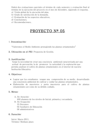 Habrá dos evaluaciones parciales al término de cada semestre y evaluación final al
     término de la ejecución del proyecto en el mes de diciembre, siguiendo el esquema.
     a) Visión global de la ejecución del plan.
     b) Grado de satisfacción de la demanda.
     c) Evaluación de los aspectos educativos.
     d) Conclusiones.
     e) Recomendaciones.



                         PROYECTO Nº 05

1. Denominación:

     “Valoremos el Medio Ambiente protegiendo las plantas ornamentales”

2. Ubicación en el PEI: Propuesta de Gestión.


3. Justificación:
    Surge la necesidad de crear una conciencia ambiental caracterizada por una
    actitud de prevención, la de promover la curiosidad y la exploración que
   permita analizar el cultivo de plantas ornamentales en el interior de nuestra
   Institución Educativa.

4. Objetivos:

 •    Lograr que los estudiantes tengan una comprensión de su medio desarrollando
      una conciencia ambiental de cultivar y cuidar las plantas ornamentales.
 •    Elaboración de maceteros y porta maceteros para el cultivo de plantas
      ornamentales así como de su debido cuidado.

5. Metas:

        A. De Atención:
           800 alumnos de los niveles de Inicial, primaria y secundaria.
        B. De Ocupación:
           35 Docentes
           02 Auxiliares de Educación
           08 administrativos

6. Duración:

     Inicio: Marzo 2011.
     Término: Mediano plazo
 