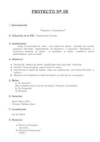PROYECTO Nº 06


1. Denominación:

                                “Banquitos Comunitarios”

2. Ubicación en el PEI: Propuesta de Gestión.


3. Justificación:
         Surge la necesidad de crear  una cultura de ahorro teniendo una actitud
    proactiva, innovador emprendiendo de iniciativas y soluciones individuales y
    Colectivas mediante el ahorro    el estudiante se podrá     establecer metas
    planificándose para su futuro

4. Objetivos:

 •    Desarrollar hábitos de ahorro planificando hacia una meta individual
 •    Generar temas de apoyo mutuo entre los socios
 •    Incrementar el capital de trabajo como una organización con cultura derechos y
      valores .
 •    Motivar a los estudiantes el afán del ahorro en cada uno de sus hogares.

5. Metas:
     A. De Atención:
     800 estudiantes de los niveles de Inicial, Primaria y Secundaria.
     B. De Ocupación:
     35 Docentes

6. Duración:

     Inicio: Marzo 2011.
     Término: Mediano plazo

7. Localización:

     I.E. Nº 40616

8. Recursos:

         a) Recursos Humanos:
            Docentes
         b) Recursos Financieros:
            PP.FF.
 