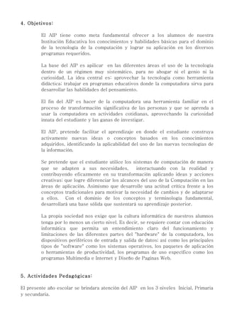 4. Objetivos:

         El AIP tiene como meta fundamental ofrecer a los alumnos de nuestra
         Institución Educativa los conocimientos y habilidades básicas para el dominio
         de la tecnología de la computación y lograr su aplicación en los diversos
         programas requeridos.

         La base del AIP es apilicar en las diferentes áreas el uso de la tecnología
         dentro de un régimen muy sistemático, para no ahogar ni el genio ni la
         curiosidad. La idea central es: aprovechar la tecnología como herramienta
         didáctica; trabajar en programas educativos donde la computadora sirva para
         desarrollar las habilidades del pensamiento.

         El fin del AIP es hacer de la computadora una herramienta familiar en el
         proceso de transformación significativa de las personas y que se aprenda a
         usar la computadora en actividades cotidianas, aprovechando la curiosidad
         innata del estudiante y las ganas de investigar.

         El AIP, pretende facilitar el aprendizaje en donde el estudiante construya
         activamente nuevas ideas o conceptos basados en los conocimientos
         adquiridos, identificando la aplicabilidad del uso de las nuevas tecnologías de
         la información.

         Se pretende que el estudiante utilice los sistemas de computación de manera
         que se adapten a sus necesidades,           interactuando con la realidad y
         contribuyendo eficazmente en su transformación aplicando ideas y acciones
         creativas; que logre diferenciar los alcances del uso de la Computación en las
         áreas de aplicación. Asimismo que desarrolle una actitud crítica frente a los
         conceptos tradicionales para motivar la necesidad de cambios y de adaptarse
         a ellos. Con el dominio de los conceptos y terminología fundamental,
         desarrollará una base sólida que sustentará su aprendizaje posterior.

         La propia sociedad nos exige que la cultura informática de nuestros alumnos
         tenga por lo menos un cierto nivel. Es decir, se requiere contar con educación
         informática que permita un entendimiento claro del funcionamiento y
         limitaciones de las diferentes partes del "hardware" de la computadora, los
         dispositivos periféricos de entrada y salida de datos; así como los principales
         tipos de "software" como los sistemas operativos, los paquetes de aplicación
         o herramientas de productividad, los programas de uso específico como los
         programas Multimedia e Internet y Diseño de Paginas Web.


5. Actividades Pedagógicas:

El presente año escolar se brindara atención del AIP en los 3 niveles Inicial, Primaria
y secundaria.
 