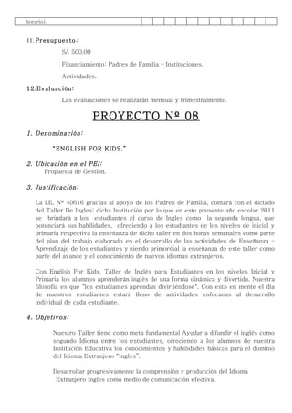 horario).


11. Presupuesto :
               S/. 500.00

               Financiamiento: Padres de Familia – Instituciones.

               Actividades.

12.Evaluación:
               Las evaluaciones se realizarán mensual y trimestralmente.

                            PROYECTO Nº 08
1. Denominación:

            “ENGLISH FOR KIDS.”

2. Ubicación en el PEI:
     Propuesta de Gestión.

3. Justificación:

    La I.E. Nº 40616 gracias al apoyo de los Padres de Familia, contará con el dictado
    del Taller De Ingles; dicha Institución por lo que en este presente año escolar 2011
    se brindará a los estudiantes el curso de Ingles como la segunda lengua, que
    potenciará sus habilidades, ofreciendo a los estudiantes de los niveles de inicial y
    primaria respectiva la enseñanza de dicho taller en dos horas semanales como parte
    del plan del trabajo elaborado en el desarrollo de las actividades de Enseñanza –
    Aprendizaje de los estudiantes y siendo primordial la enseñanza de este taller como
    parte del avance y el conocimiento de nuevos idiomas extranjeros.

    Con English For Kids. Taller de Inglés para Estudiantes en los niveles Inicial y
    Primaria los alumnos aprenderán inglés de una forma dinámica y divertida. Nuestra
    filosofía es que "los estudiantes aprendan divirtiéndose". Con esto en mente el día
    de nuestros estudiantes estará lleno de actividades enfocadas al desarrollo
    individual de cada estudiante.

4. Objetivos:

            Nuestro Taller tiene como meta fundamental Ayudar a difundir el inglés como
            segundo Idioma entre los estudiantes, ofreciendo a los alumnos de nuestra
            Institución Educativa los conocimientos y habilidades básicas para el dominio
            del Idioma Extranjero “Ingles”.

            Desarrollar progresivamente la comprensión y producción del Idioma
             Extranjero Ingles como medio de comunicación efectiva.
 