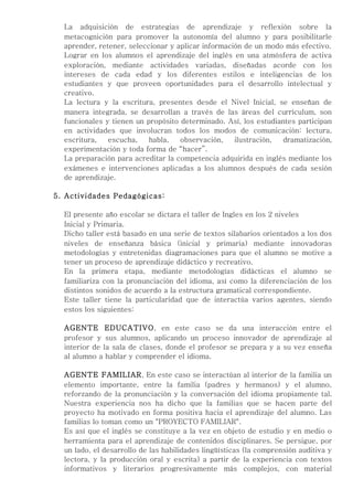 La adquisición de estrategias de aprendizaje y reflexión sobre la
  metacognición para promover la autonomía del alumno y para posibilitarle
  aprender, retener, seleccionar y aplicar información de un modo más efectivo.
  Lograr en los alumnos el aprendizaje del inglés en una atmósfera de activa
  exploración, mediante actividades variadas, diseñadas acorde con los
  intereses de cada edad y los diferentes estilos e inteligencias de los
  estudiantes y que proveen oportunidades para el desarrollo intelectual y
  creativo.
  La lectura y la escritura, presentes desde el Nivel Inicial, se enseñan de
  manera integrada, se desarrollan a través de las áreas del currículum, son
  funcionales y tienen un propósito determinado. Así, los estudiantes participan
  en actividades que involucran todos los modos de comunicación: lectura,
  escritura,   escucha,    habla,   observación,    ilustración, dramatización,
  experimentación y toda forma de “hacer”.
  La preparación para acreditar la competencia adquirida en inglés mediante los
  exámenes e intervenciones aplicadas a los alumnos después de cada sesión
  de aprendizaje.

5. Actividades Pedagógicas:

  El presente año escolar se dictara el taller de Ingles en los 2 niveles
  Inicial y Primaria.
  Dicho taller está basado en una serie de textos silabarios orientados a los dos
  niveles de enseñanza básica (inicial y primaria) mediante innovadoras
  metodologías y entretenidas diagramaciones para que el alumno se motive a
  tener un proceso de aprendizaje didáctico y recreativo.
  En la primera etapa, mediante metodologías didácticas el alumno se
  familiariza con la pronunciación del idioma, así como la diferenciación de los
  distintos sonidos de acuerdo a la estructura gramatical correspondiente.
  Este taller tiene la particularidad que de interactúa varios agentes, siendo
  estos los siguientes:

  AGENTE EDUCATIVO, en este caso se da una interacción entre el
  profesor y sus alumnos, aplicando un proceso innovador de aprendizaje al
  interior de la sala de clases, donde el profesor se prepara y a su vez enseña
  al alumno a hablar y comprender el idioma.

  AGENTE FAMILIAR, En este caso se interactúan al interior de la familia un
  elemento importante, entre la familia (padres y hermanos) y el alumno,
  reforzando de la pronunciación y la conversación del idioma propiamente tal.
  Nuestra experiencia nos ha dicho que la familias que se hacen parte del
  proyecto ha motivado en forma positiva hacia el aprendizaje del alumno. Las
  familias lo toman como un "PROYECTO FAMILIAR".
  Es así que el inglés se constituye a la vez en objeto de estudio y en medio o
  herramienta para el aprendizaje de contenidos disciplinares. Se persigue, por
  un lado, el desarrollo de las habilidades lingüísticas (la comprensión auditiva y
  lectora, y la producción oral y escrita) a partir de la experiencia con textos
  informativos y literarios progresivamente más complejos, con material
 