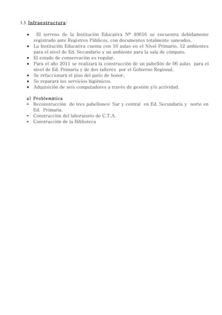1.3. Infraestructura :

   •    El terreno de la Institución Educativa Nº 40616 se encuentra debidamente
       registrado ante Registros Públicos, con documentos totalmente saneados.
   •   La Institución Educativa cuenta con 16 aulas en el Nivel Primario, 12 ambientes
       para el nivel de Ed. Secundario y un ambiente para la sala de cómputo.
   •   El estado de conservación es regular.
   •   Para el año 2011 se realizará la construcción de un pabellón de 06 aulas para el
       nivel de Ed. Primaria y de dos talleres por el Gobierno Regional.
   •   Se refaccionará el piso del patio de honor.
   •   Se reparará los servicios higiénicos.
   •   Adquisición de seis computadores a través de gestión y/o actividad.

   a) Problemática
   -   Reconstrucción de tres pabellones: Sur y central en Ed. Secundaria y norte en
       Ed. Primaria.
   -   Construcción del laboratorio de C.T.A.
   -   Construcción de la Biblioteca
 