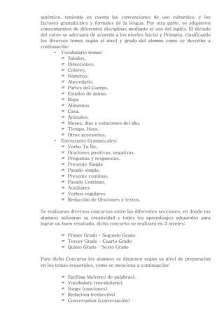 auténtico, teniendo en cuenta las convenciones de uso culturales, y los
factores gramaticales y formales de la lengua. Por otra parte, se adquieren
conocimientos de diferentes disciplinas mediante el uso del inglés. El dictado
del curso se adecuara de acuerdo a los niveles Inicial y Primaria, clasificando
los diversos temas según el nivel y grado del alumno como se describe a
continuación:
       Vocabulario temas:
           Saludos.
           Direcciones.
           Colores.
           Números.
           Abecedario.
           Partes del Cuerpo.
           Estados de ánimo.
           Ropa
           Alimentos
           Casa.
           Animales.
           Meses, días y estaciones del año.
           Tiempo, Hora.
           Otros accesorios.
       Estructuras Gramaticales:
           Verbo To Be.
           Oraciones positivas, negativas.
           Preguntas y respuestas.
           Presente Simple
           Pasado simple.
           Presente continuo.
           Pasado Continuo.
           Auxiliares
           Verbos regulares
           Redacción de Oraciones y textos.

Se realizaran diversos concursos entre las diferentes secciones, en donde los
alumnos utilizaran su creatividad y todos los aprendizajes adquiridos para
lograr un buen resultado, dicho concurso se realizara en 3 niveles:

          Primer Grado – Segundo Grado
          Tercer Grado – Cuarto Grado
          Quinto Grado – Sexto Grado

Para dicho Concurso los alumnos se disponen según su nivel de preparación
en los temas requeridos, como se menciona a continuación:

            Spelling (deletreo de palabras).
            Vocabulary (vocabulario).
            Songs (canciones)
            Redaction (redacción)
            Conversation (conversación)
 