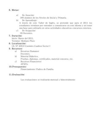 6. Metas:

       a)      De Atención:
             380 alumnos de los Niveles de Inicial y Primaria.
         b)    De Aprendizaje:
            A través de este Taller de Inglés, se pretende que para el 2011 los
            estudiantes terminen por entender y comunicarse en este idioma y así tener
            una base para utilizarlo en otras actividades educativas concursos externos.
         c)    De Ocupación:
             09 Docentes.
7. Duración:
   Inicio: Marzo del 2011.
   Termino: Mediano Plazo
8. Localización:
   I.E. Nº 40616 Casimiro Cuadros Sector I
9. Recursos:
       a)    Recursos Humanos:
             Docentes.
       b)    Material Didáctico.
             Pruebas, diplomas, certificados, material concurso, etc.
       c)    Recursos Financieros:
             APAFA.
10.Presupuesto:
             Financiamiento: Padres de Familia.

11.Evaluación:

            Las evaluaciones se realizarán mensual y bimestralmente
 