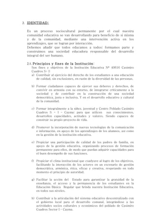 2. IDENTIDAD:

  Es un proceso sociocultural permanente por el cual nuestra
  comunidad educativa se van desarrollando para beneficio de si misma
  y de la comunidad, mediante una intervención activa en los
  aprendizajes, que se logran por interacción.
  Debemos añadir que todos educamos a todos; formamos parte y
  construimos una sociedad educadora responsable del desarrollo
  integral del ser humano.

  2.1. Principios y fines de la Institución:
    Son fines y objetivos de la Institución Educativa Nº 40616 Casimiro
    Cuadros S- I:
    a) Contribuir al ejercicio del derecho de los estudiantes a una educación
       de calidad, sin exclusiones, en razón de la diversidad de las personas.

    b) Formar ciudadanos capaces de ejercer sus deberes y derechos, de
       convivir en armonía con su entorno, de integrarse críticamente a la
       sociedad y de contribuir en la construcción de una sociedad
       democrática, justa e inclusiva. Y en el desarrollo educativo y cultural
       de la comunidad.

    c) Formar integralmente a la niñez, juventud y Centro Poblado Casimiro
       Cuadros S - I – Cayma; para que utilicen sus conocimientos,
       desarrollen capacidades, actitudes y valores. Siendo capaces de
       construir su propio proyecto de vida.

    d) Promover la incorporación de nuevas tecnologías de la comunicación
       e información, en apoyo de los aprendizajes de los alumnos, así como
       en la gestión de la institución educativa.

    e) Propiciar una participación de calidad de los padres de familia, en
       apoyo de la gestión educativa, organizando procesos de formación
       permanente para ellos, de modo que puedan adquirir capacidades para
       el buen desempeño de sus funciones.

    f) Propiciar el clima institucional que coadyuve al logro de los objetivos,
       facilitando la interacción de los actores en un escenario de gestión
       democrática, armónica, ética, eficaz y creativa, respetando en todo
       momento el principio de autoridad.

    g) Facilitar la acción del Estado para garantizar la gratuidad de la
       enseñanza, el acceso y la permanencia de los estudiantes en la
       Educación Básica Regular que brinda nuestra Institución Educativa,
       en todos sus niveles.

    h) Contribuir a la articulación del sistema educativo descentralizado con
       el gobierno local para el desarrollo comunal, integrándose a las
       actividades socios culturales y económicos del poblado de Casimiro
       Cuadros Sector I – Cayma.
 