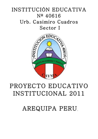 INSTITUCIÓN EDUCATIVA
        Nº 40616
  Urb. Casimiro Cuadros
         Sector I




PROYECTO EDUCATIVO
 INSTITUCIONAL 2011

   AREQUIPA PERU
 
