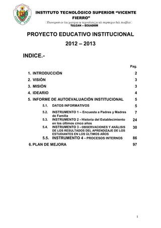 INSTITUTO TECNOLÓGICO SUPERIOR “VICENTE
FIERRO”

TULCAN – ECUADOR
1
PROYECTO EDUCATIVO INSTITUCIONAL
2012 – 2013
INDICE.-
Pag.
1. INTRODUCCIÓN 2
2. VISIÓN 3
3. MISIÓN 3
4. IDEARIO 4
5. INFORME DE AUTOEVALUACIÓN INSTITUCIONAL 5
5.1. DATOS INFORMATIVOS 5
5.2. INSTRUMENTO 1 – Encuesta a Padres y Madres
de Familia
7
5.3. INSTRUMENTO 2 - Historia del Establecimiento
en los últimos cinco años
24
5.4. INSTRUMENTO 3 - OBSERVACIONES Y ANÁLISIS
DE LOS RESULTADOS DEL APRENDIZAJE DE LOS
ESTUDIANTES EN LOS ÚLTIMOS AÑOS
30
5.5. INSTRUMENTO 4 - PROCESOS INTERNOS 86
6. PLAN DE MEJORA 97
 