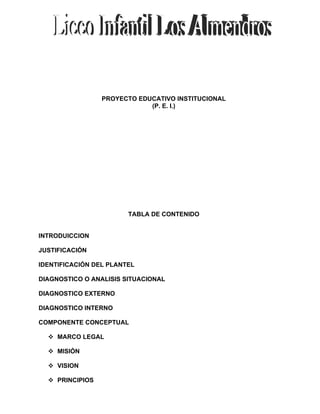 PROYECTO EDUCATIVO INSTITUCIONAL
                             (P. E. I.)




                        TABLA DE CONTENIDO


INTRODUICCION

JUSTIFICACIÓN

IDENTIFICACIÓN DEL PLANTEL

DIAGNOSTICO O ANALISIS SITUACIONAL

DIAGNOSTICO EXTERNO

DIAGNOSTICO INTERNO

COMPONENTE CONCEPTUAL

   MARCO LEGAL

   MISIÓN

   VISION

   PRINCIPIOS
 