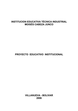 INSTITUCION EDUCATIVA TÉCNICA INDUSTRIAL
          MOISÉS CABEZA JUNCO




  PROYECTO EDUCATIVO INSTITUCIONAL




          VILLANUEVA - BOLIVAR
                  2006
 