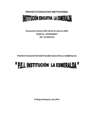 PROYECTO EDUCATIVO INSTITUCIONAL
Resolución Número 3603 del 26 de mayo de 2004
DANE No. 105250000937
NIT. 811024278-6
PROYECTO EDUCATIVO INSTITUCIÓN EDUCATIVA LA ESMERALDA
El Bagre Antioquia, año 2016
 