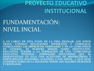 FUNDAMENTACIÓN:
NIVEL INCIAL
A LO LARGO DE ESTA ETAPA DE LA VIDA ESCOLAR, LOS NIÑOS
TRAEN CONSIGO SITUACIONES DIFERENTES Y COMPLEJAS,
CONJUGANDO LAS IMPRONTAS FAMILIARES Y DE LA COMUNIDAD
EN GENERAL. ES NUESTRA MISIÓN COMO INSTITUCIÓN-
EDUCATIVA, TENDER A LA FORMACIÓN DE UNA “COMUNIDAD
EDUCATIVA INTEGRAL”. FORMANDO EDUCANDOS QUE SE
DESENVUELVAN EN ELLA CON ACTITUDES DE MISERICORDIA Y
PARTICIPACIÓN SOLIDARIA, GUIANDO, A LOS NIÑOS, A QUE SEAN
CONSTRUCTORES DE LA SOCIEDAD DESDE LOS VALORES HUMANOS
Y CRISTIANOS.
 