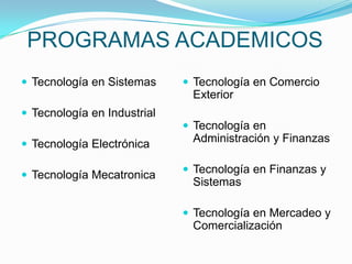 PROGRAMAS ACADEMICOS
 Tecnología en Sistemas      Tecnología en Comercio
                              Exterior
 Tecnología en Industrial
                              Tecnología en
 Tecnología Electrónica
                              Administración y Finanzas

                              Tecnología en Finanzas y
 Tecnología Mecatronica
                              Sistemas

                              Tecnología en Mercadeo y
                              Comercialización
 