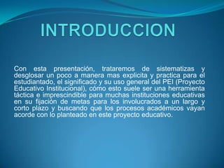 Con esta presentación, trataremos de sistematizas y
desglosar un poco a manera mas explicita y practica para el
estudiantado, el significado y su uso general del PEI (Proyecto
Educativo Institucional), cómo esto suele ser una herramienta
táctica e imprescindible para muchas instituciones educativas
en su fijación de metas para los involucrados a un largo y
corto plazo y buscando que los procesos académicos vayan
acorde con lo planteado en este proyecto educativo.
 