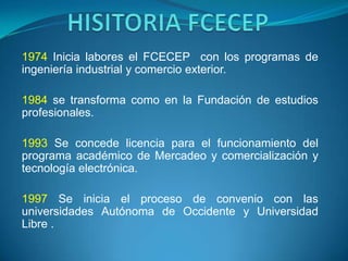 1974 Inicia labores el FCECEP con los programas de
ingeniería industrial y comercio exterior.

1984 se transforma como en la Fundación de estudios
profesionales.

1993 Se concede licencia para el funcionamiento del
programa académico de Mercadeo y comercialización y
tecnología electrónica.

1997 Se inicia el proceso de convenio con las
universidades Autónoma de Occidente y Universidad
Libre .
 