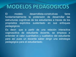 El      modelo        desarrollista-construtivas      tiene
fundamentalmente la pretensión de desarrollar las
estructuras cognitivas de los estudiantes a traves de los
propósitos explícitos sustentado en sus enfoques
pedagógicos.
Es decir: que a partir de una relación interactiva
cognoscitiva de estudiante docente, se empieza a
entender el valor cuantitativo y cualitativo del estudiante
para así pues un docente saber dirigir una estrategia
pedagógica para el estudiantado.
 
