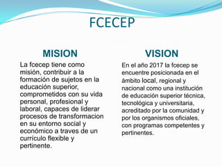 FCECEP
       MISION                         VISION
La fcecep tiene como          En el año 2017 la fcecep se
misión, contribuir a la       encuentre posicionada en el
formación de sujetos en la    ámbito local, regional y
educación superior,           nacional como una institución
comprometidos con su vida     de educación superior técnica,
personal, profesional y       tecnológica y universitaria,
laboral, capaces de liderar   acreditado por la comunidad y
procesos de transformacion    por los organismos oficiales,
en su entorno social y        con programas competentes y
económico a traves de un      pertinentes.
currículo flexible y
pertinente.
 