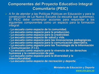 Componentes del Proyecto Educativo Integral
Comunitario (PEIC)
 A fin de atender a las Políticas Públicas en Educación y para la
construcción de La Nueva Escuela (la escuela que queremos),
El PEIC debe contemplar acciones para responder a los
siguientes componentes como un espacio para la formación
integral:
- La escuela como espacio de la comunidad.
- La escuela como espacio para la producción.
- La escuela como espacio para la creatividad.
- La escuela como espacio de salud y vida.
- La escuela como espacio para las innovaciones pedagógicas.
- La escuela como espacio para la comunicación alternativa.
- La escuela como espacio para las Tecnología de la Información
y Comunicación (T.I.C).
- La escuela como espacio para la vivencia de los derechos
humanos y la construcción de paz.
- La escuela como espacio para la diversidad y la
interculturalidad.
- La escuela como espacio de recreación y deporte.
Ministerio de Educación y Deporte
www.me.gov.ve
 