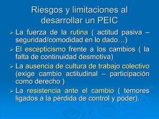 Riesgos y limitaciones al
desarrollar un PEIC
 La fuerza de la rutina ( actitud pasiva –
seguridad/comodidad en lo dado…)
 El escepticismo frente a los cambios ( la
falta de continuidad desmotiva)
 La ausencia de cultura de trabajo colectivo
(exige cambio actitudinal – participación
como derecho )
 La resistencia ante el cambio ( temores
ligados a la pérdida de control y poder).
 