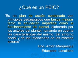 ¿Qué es un PEIC?
“Es un plan de acción combinado con
principios pedagógicos que busca mejorar
tanto la educación impartida como el
funcionamiento del plantel, elaborado por
los actores del plantel, tomando en cuenta
las características del mismo, del entorno
social y de las intenciones de los mismos
actores”
Hno. Antón Marquiegui
Educador Lasallano
 