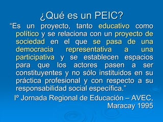 ¿Qué es un PEIC?
“Es un proyecto, tanto educativo como
político y se relaciona con un proyecto de
sociedad en el que se pasa de una
democracia representativa a una
participativa y se establecen espacios
para que los actores pasen a ser
constituyentes y no sólo instituidos en su
práctica profesional y con respecto a su
responsabilidad social específica.”
Iº Jornada Regional de Educación – AVEC,
Maracay 1995
 