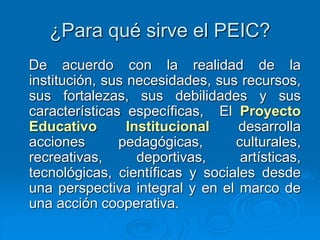 ¿Para qué sirve el PEIC?
De acuerdo con la realidad de la
institución, sus necesidades, sus recursos,
sus fortalezas, sus debilidades y sus
características específicas, El Proyecto
Educativo Institucional desarrolla
acciones pedagógicas, culturales,
recreativas, deportivas, artísticas,
tecnológicas, científicas y sociales desde
una perspectiva integral y en el marco de
una acción cooperativa.
 