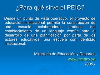¿Para qué sirve el PEIC?
Desde un punto de vista operativo, el proyecto de
educación institucional permite la construcción de
una escuela colaboradora, producto del
establecimiento de un lenguaje común para el
desarrollo de una planificación por parte de los
actores educativos; una escuela con identidad
institucional.
Ministerio de Educación y Deportes
www.me.gov.ve
2005.-
 