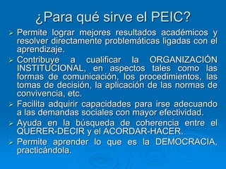¿Para qué sirve el PEIC?
 Permite lograr mejores resultados académicos y
resolver directamente problemáticas ligadas con el
aprendizaje.
 Contribuye a cualificar la ORGANIZACIÓN
INSTITUCIONAL, en aspectos tales como las
formas de comunicación, los procedimientos, las
tomas de decisión, la aplicación de las normas de
convivencia, etc.
 Facilita adquirir capacidades para irse adecuando
a las demandas sociales con mayor efectividad.
 Ayuda en la búsqueda de coherencia entre el
QUERER-DECIR y el ACORDAR-HACER.
 Permite aprender lo que es la DEMOCRACIA,
practicándola.
 