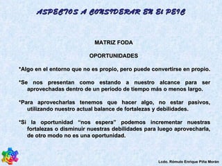 MATRIZ FODA  OPORTUNIDADES  *Algo en el entorno que no es propio, pero puede convertirse en propio.  *Se nos presentan como estando a nuestro alcance para ser aprovechadas dentro de un período de tiempo más o menos largo.  *Para aprovecharlas tenemos que hacer algo, no estar pasivos, utilizando nuestro actual balance de fortalezas y debilidades.  *Si la oportunidad “nos espera” podemos incrementar nuestras fortalezas o disminuir nuestras debilidades para luego aprovecharla, de otro modo no es una oportunidad.  ASPECTOS A CONSIDERAR EN El PEIC Lcdo. Rómulo Enrique Piña Morán 