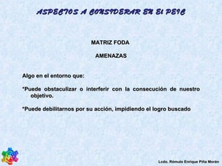 MATRIZ FODA  AMENAZAS Algo en el entorno que:  *Puede obstaculizar o interferir con la consecución de nuestro objetivo.  *Puede debilitarnos por su acción, impidiendo el logro buscado  ASPECTOS A CONSIDERAR EN El PEIC Lcdo. Rómulo Enrique Piña Morán 