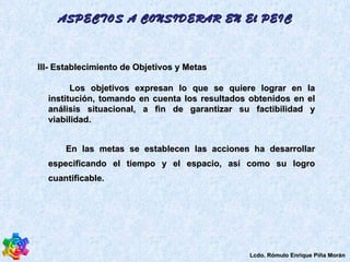 III- Establecimiento de Objetivos y Metas  Los objetivos expresan lo que se quiere lograr en la institución, tomando en cuenta los resultados obtenidos en el análisis situacional, a fin de garantizar su factibilidad y viabilidad.  En las metas se establecen las acciones ha desarrollar especificando el tiempo y el espacio, así como su logro cuantificable.  ASPECTOS A CONSIDERAR EN El PEIC Lcdo. Rómulo Enrique Piña Morán 