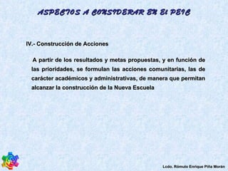 IV.- Construcción de Acciones  A partir de los resultados y metas propuestas, y en función de las prioridades, se formulan las acciones comunitarias, las de carácter académicos y administrativas, de manera que permitan alcanzar la construcción de la Nueva Escuela ASPECTOS A CONSIDERAR EN El PEIC Lcdo. Rómulo Enrique Piña Morán 