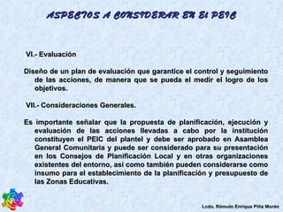 VI.- Evaluación  Diseño de un plan de evaluación que garantice el control y seguimiento de las acciones, de manera que se pueda el medir el logro de los objetivos.  VII.- Consideraciones Generales.  Es importante señalar que la propuesta de planificación, ejecución y evaluación de las acciones llevadas a cabo por la institución constituyen el PEIC del plantel y debe ser aprobado en Asamblea General Comunitaria y puede ser considerado para su presentación en los Consejos de Planificación Local y en otras organizaciones existentes del entorno, así como también pueden considerarse como insumo para el establecimiento de la planificación y presupuesto de las Zonas Educativas. ASPECTOS A CONSIDERAR EN El PEIC Lcdo. Rómulo Enrique Piña Morán 