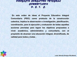 En este orden de ideas el Proyecto Educativo Integral Comunitario (PEIC) como producto de la construcción colectiva, implica la observación e investigación, planificación, coordinación, para la ejecución y evaluación de todas aquellas acciones previstas para lograr los objetivos propuestos a nivel: académico, administrativo y comunitario, con el propósito de alcanzar una educación integral, diversificada, de calidad para todos y todas . PROYECTO EDUCATIVO INTEGRAL COMUNITARIO P. E. I.  C. Lcdo. Rómulo Enrique Piña Morán 