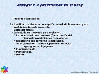 ASPECTOS A CONSIDERAR EN El PEIC I.- Identidad Institucional La identidad remite a la concepción actual de la escuela y sus cualidades; tomado en cuenta:  - Datos del plantel.  - La historia de la escuela y su evolución.  *  La comunidad de su entorno (Construcción del diagnóstico participativo comunitario).  *  El colectivo que conforma la institución.  *  Su organización: matrícula, personal, servicios, organigramas, flujograma.  *  Funcionamiento.  *  Planta Física.  - Dotación.  Lcdo. Rómulo Enrique Piña Morán 