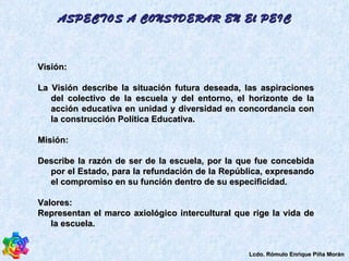 Visión: La Visión describe la situación futura deseada, las aspiraciones del colectivo de la escuela y del entorno, el horizonte de la acción educativa en unidad y diversidad en concordancia con la construcción Política Educativa.  Misión: Describe la razón de ser de la escuela, por la que fue concebida por el Estado, para la refundación de la República, expresando el compromiso en su función dentro de su especificidad.  Valores:  Representan el marco axiológico intercultural que rige la vida de la escuela.  ASPECTOS A CONSIDERAR EN El PEIC Lcdo. Rómulo Enrique Piña Morán 