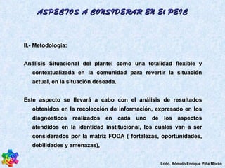 II.-  Metodología:  Análisis Situacional del plantel como una totalidad flexible y contextualizada en la comunidad para revertir la situación actual, en la situación deseada.  Este aspecto se llevará a cabo con el análisis de resultados obtenidos en la recolección de información, expresado en los diagnósticos realizados en cada uno de los aspectos atendidos en la identidad institucional, los cuales van a ser considerados por la matriz FODA ( fortalezas, oportunidades, debilidades y amenazas),  ASPECTOS A CONSIDERAR EN El PEIC Lcdo. Rómulo Enrique Piña Morán 
