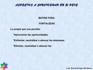 MATRIZ FODA FORTALEZAS  Lo propio que nos permite:  *Aprovechar las oportunidades.  *Enfrentar, neutralizar o atenuar las amenazas.  *Eliminar, neutralizar o atenuar las  ASPECTOS A CONSIDERAR EN El PEIC Lcdo. Rómulo Enrique Piña Morán 